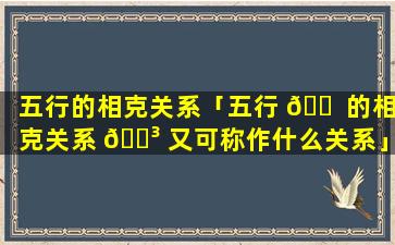 五行的相克关系「五行 🐠 的相克关系 🐳 又可称作什么关系」